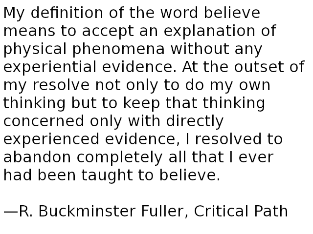 My definition of the word believe means to accept an explanation of physical phenomena without any experiential evidence. At the outset of my resolve not only to do my own thinking but to keep that thinking concerned only with directly experienced evidence, I resolved to abandon completely all that I ever had been taught to believe. â€”R. Buckminster Fuller